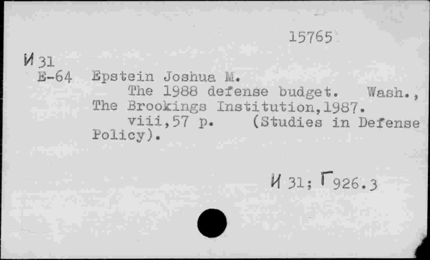 ﻿15765
M 31
E-64 Epstein Joshua M.
The 1988 defense budget. Wash., The Brookings Institution,1987.
viii,57 p. (Studies in Defense Policy).
H 31; G26.3